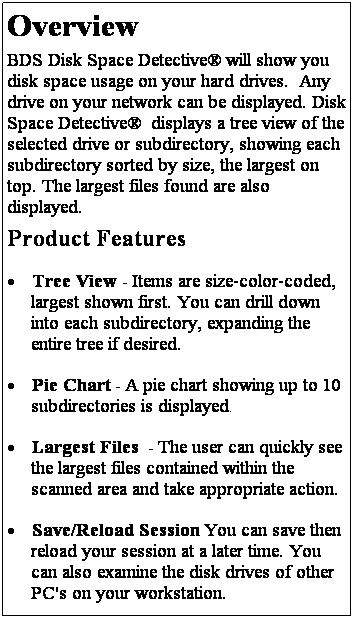 Text Box: Overview
BDS Disk Space Detective� will show you disk space usage on your hard drives.&nbsp; Any drive on your network can be displayed. Disk Space Detective� &nbsp;displays a tree view of the selected drive or subdirectory, showing each subdirectory sorted by size, the largest on top. The largest files found are also displayed.
Product Features
�&nbsp;Tree View - Items are size-color-coded, largest shown first. You can drill down into each subdirectory, expanding the entire tree if desired.
�&nbsp;Pie Chart - A pie chart showing up to 10 subdirectories is displayed.
�&nbsp;Largest Files &nbsp;- The user can quickly see the largest files contained within the scanned area and take appropriate action.
�&nbsp;Save/Reload Session You can save then reload your session at a later time. You can also examine the disk drives of other PC's on your workstation. 
