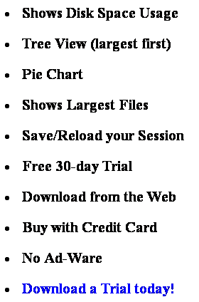 Text Box:  Shows Disk Space Usage
 Tree View (largest first)
 Pie Chart
 Shows Largest Files
 Save/Reload your Session
 Free 30-day Trial
 Download from the Web
 Buy with Credit Card
 No Ad-Ware
 Download a Trial today!
