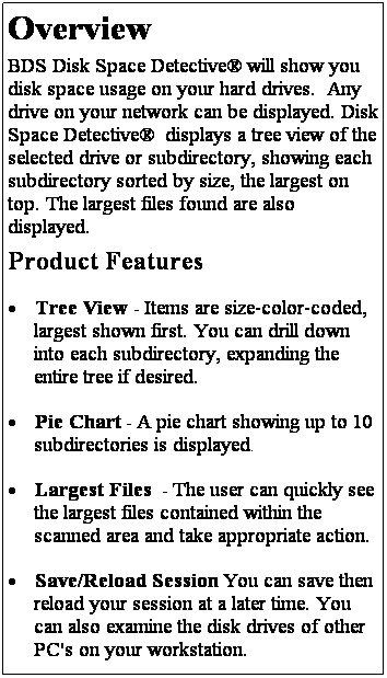 Text Box: Overview
BDS Disk Space Detective will show you disk space usage on your hard drives.  Any drive on your network can be displayed. Disk Space Detective  displays a tree view of the selected drive or subdirectory, showing each subdirectory sorted by size, the largest on top. The largest files found are also displayed.
Product Features
 Tree View - Items are size-color-coded, largest shown first. You can drill down into each subdirectory, expanding the entire tree if desired.
 Pie Chart - A pie chart showing up to 10 subdirectories is displayed.
 Largest Files  - The user can quickly see the largest files contained within the scanned area and take appropriate action.
 Save/Reload Session You can save then reload your session at a later time. You can also examine the disk drives of other PC's on your workstation. 
